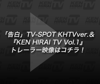 「告白」TV-SPOT KHTVver.＆ 『KEN HIRAI TV Vol.1』トレーラー映像はコチラ！