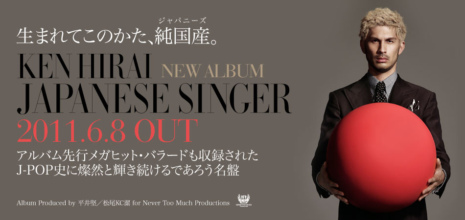  生まれてこのかた、純国産（ジャパニーズ）。  アルバム先行メガヒット・バラードも収録された J-POP史に燦然と輝き続けるであろう名盤  KEN HIRAI NEW ALBUM [8th] JAPANESE SINGER 2011.6.8 OUT  Album Produced by 平井堅／松尾KC潔for Never Too Much Productions